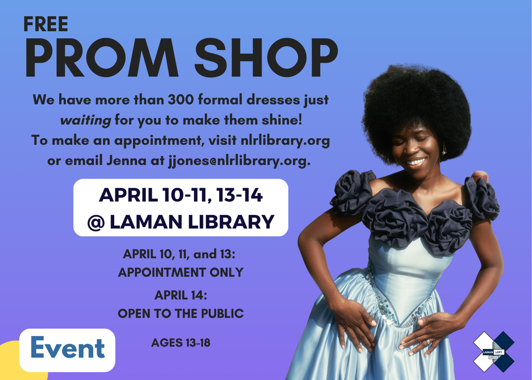 FREE PROM SHOP @ Laman Library
We have more than 300 formal dresses just waiting for you to make them shine!
To make an appointment, visit nlrlibrary.org or email Jenna at jjones@nlrlibrary.org. AGES 13-18
APPOINTMENT ONLY on APRIL 10, 11, and 13: 
OPEN TO THE PUBLIC on APRIL 14:
