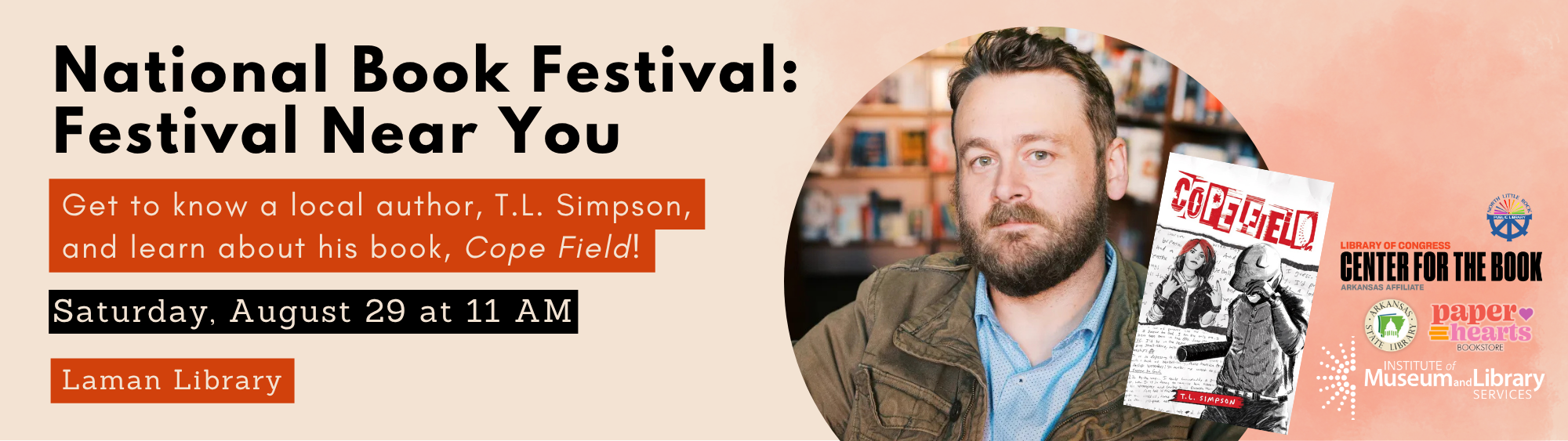 National Book Festival: Festival Near You. Get to know local author T.L. Simpson and learn about his book, Cope Field. Saturday, August 29 at 11am, Laman Library. Includes a photo of the author and his book cover, along with logos for the Library of Congress Center for the Book Arkansas Affiliate, Arkansas State Library, Paper Hearts Bookstore, the Institute of Museum and Library Services, and North Little Rock Public Library.